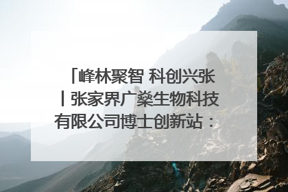 峰林聚智 科创兴张丨张家界广燊生物科技有限公司博士创新站：立足生态优势 激活“绿色宝藏”