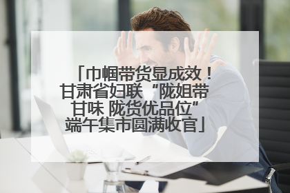 巾帼带货显成效！甘肃省妇联“陇姐带甘味 陇货优品位”端午集市圆满收官