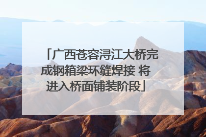 广西苍容浔江大桥完成钢箱梁环缝焊接 将进入桥面铺装阶段