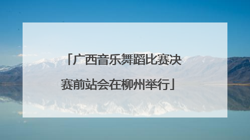 广西音乐舞蹈比赛决赛前站会在柳州举行