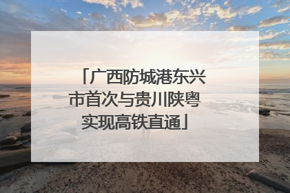 广西防城港东兴市首次与贵川陕粤实现高铁直通