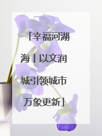 幸福河湖海丨以文润城引领城市万象更新