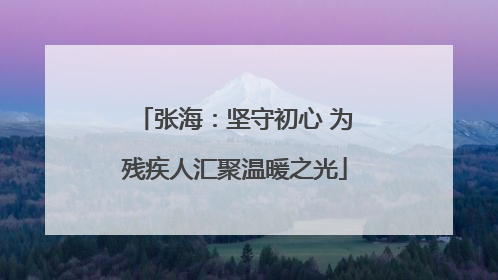 张海：坚守初心 为残疾人汇聚温暖之光