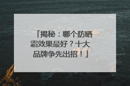 揭秘：哪个防晒霜效果最好？十大品牌争先出招！