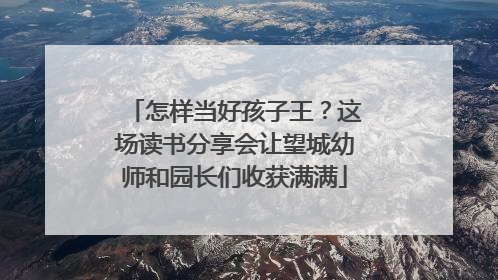 怎样当好孩子王？这场读书分享会让望城幼师和园长们收获满满
