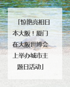 惊艳亮相日本大阪！厦门在大阪世博会上举办城市主题日活动