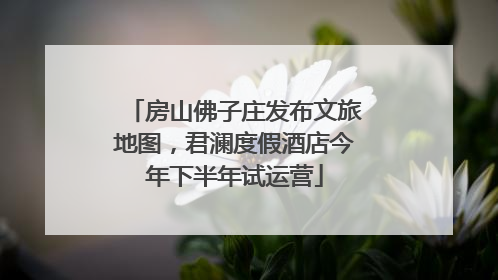 房山佛子庄发布文旅地图，君澜度假酒店今年下半年试运营