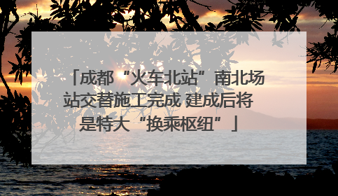 成都“火车北站”南北场站交替施工完成 建成后将是特大“换乘枢纽”