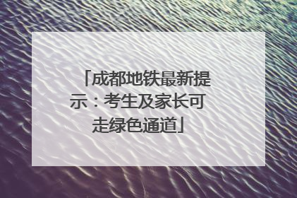 成都地铁最新提示：考生及家长可走绿色通道