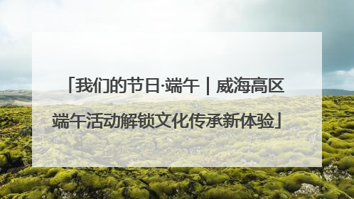 我们的节日·端午｜威海高区端午活动解锁文化传承新体验