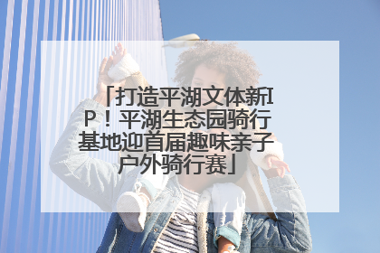 打造平湖文体新IP！平湖生态园骑行基地迎首届趣味亲子户外骑行赛
