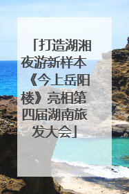打造湖湘夜游新样本《今上岳阳楼》亮相第四届湖南旅发大会