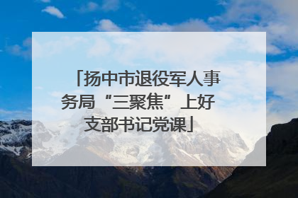 扬中市退役军人事务局“三聚焦”上好支部书记党课