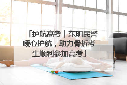 护航高考｜东明民警暖心护航，助力骨折考生顺利参加高考