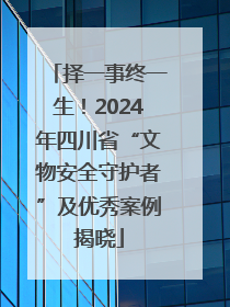 择一事终一生！2024年四川省“文物安全守护者”及优秀案例揭晓
