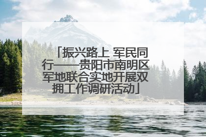 振兴路上 军民同行——贵阳市南明区军地联合实地开展双拥工作调研活动