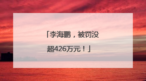 李海鹏，被罚没超426万元！