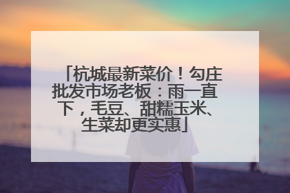 杭城最新菜价！勾庄批发市场老板：雨一直下，毛豆、甜糯玉米、生菜却更实惠