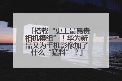 搭载“史上最昂贵相机模组”！华为新品又为手机影像加了什么“猛料”？