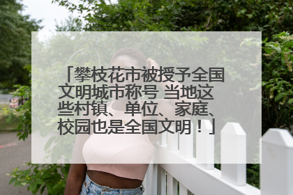攀枝花市被授予全国文明城市称号 当地这些村镇、单位、家庭、校园也是全国文明！