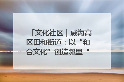 文化社区｜威海高区田和街道：以“和合文化”创造邻里“和合之美”