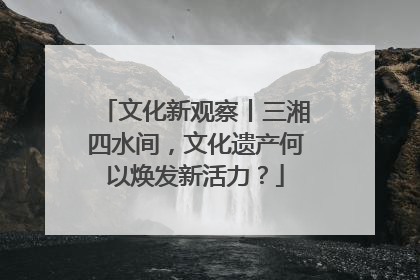 文化新观察丨三湘四水间，文化遗产何以焕发新活力？