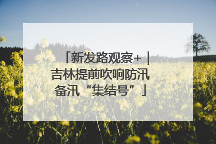 新发路观察+｜吉林提前吹响防汛备汛“集结号”