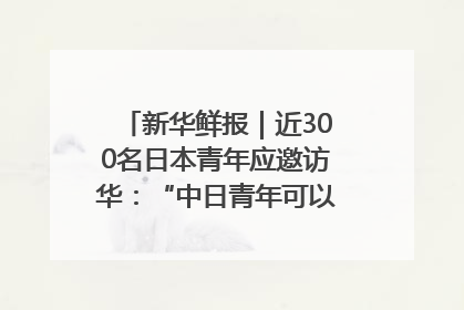 新华鲜报｜近300名日本青年应邀访华：“中日青年可以创造更好的未来”