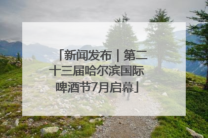 新闻发布｜第二十三届哈尔滨国际啤酒节7月启幕