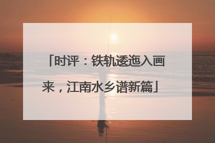 时评：铁轨逶迤入画来，江南水乡谱新篇