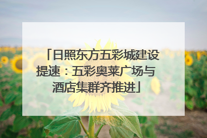日照东方五彩城建设提速：五彩奥莱广场与酒店集群齐推进