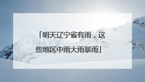 明天辽宁省有雨，这些地区中雨大雨暴雨