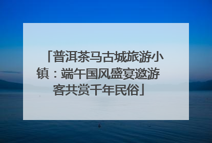 普洱茶马古城旅游小镇：端午国风盛宴邀游客共赏千年民俗