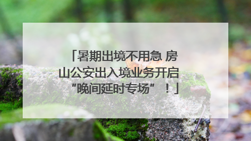 暑期出境不用急 房山公安出入境业务开启“晚间延时专场”！