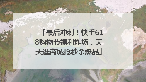 最后冲刺！快手618购物节福利炸场，天天逛商城抢秒杀爆品
