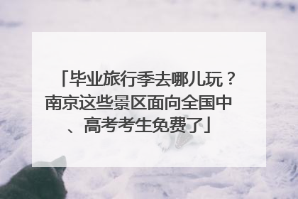 毕业旅行季去哪儿玩？南京这些景区面向全国中、高考考生免费了
