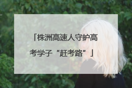 株洲高速人守护高考学子“赶考路”