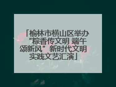 榆林市横山区举办“粽香传文明 端午颂新风”新时代文明实践文艺汇演