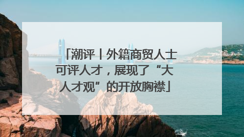 潮评丨外籍商贸人士可评人才，展现了“大人才观”的开放胸襟