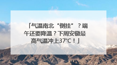 气温南北“倒挂”？端午还要降温？下周安徽最高气温冲上37℃！