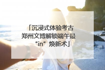 沉浸式体验考古 郑州文博解锁端午最“in”焕新术