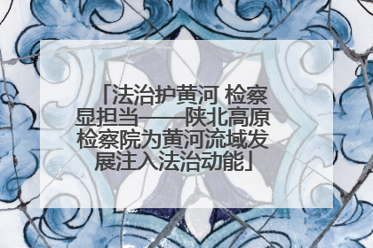 法治护黄河 检察显担当——陕北高原检察院为黄河流域发展注入法治动能