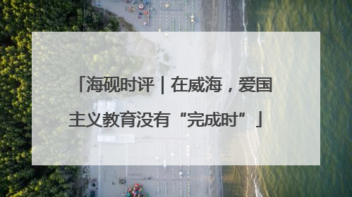 海砚时评｜在威海，爱国主义教育没有“完成时”