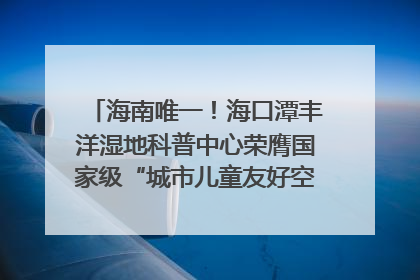海南唯一！海口潭丰洋湿地科普中心荣膺国家级“城市儿童友好空间建设园区”称号