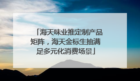 海天味业推定制产品矩阵，海天金标生抽满足多元化消费场景
