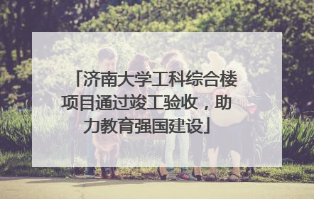 济南大学工科综合楼项目通过竣工验收，助力教育强国建设