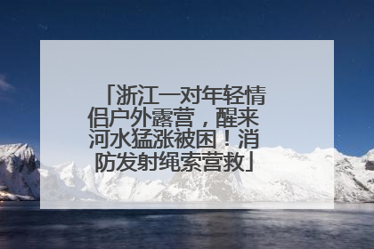 浙江一对年轻情侣户外露营，醒来河水猛涨被困！消防发射绳索营救