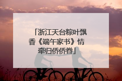 浙江天台粽叶飘香《端午家书》情牵归侨侨眷