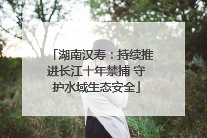 湖南汉寿：持续推进长江十年禁捕 守护水域生态安全