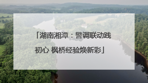 湖南湘潭：警调联动践初心 枫桥经验焕新彩